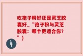 吃孢子粉好还是灵芝胶囊好_“孢子粉与灵芝胶囊：哪个更适合你？”)