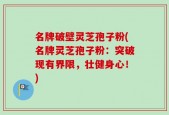 名牌破壁灵芝孢子粉(名牌灵芝孢子粉：突破现有界限，壮健身心！)