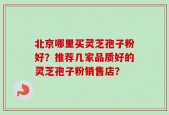 北京哪里买灵芝孢子粉好？推荐几家品质好的灵芝孢子粉销售店？