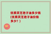 优质灵芝孢子油多少钱(优质灵芝孢子油价格多少？)