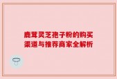 鹿茸灵芝孢子粉的购买渠道与推荐商家全解析