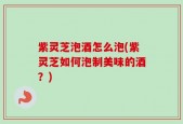 紫灵芝泡酒怎么泡(紫灵芝如何泡制美味的酒？)