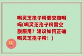 喝灵芝孢子粉要空腹喝吗(喝灵芝孢子粉需空腹服用？建议如何正确喝灵芝孢子粉！)