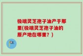 极端灵芝孢子油产于那里(极端灵芝孢子油的原产地在哪里？)