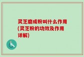灵芝磨成粉叫什么作用(灵芝粉的功效及作用详解)