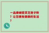 一品康破壁灵芝孢子粉？让您拥有健康的生活？