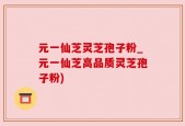 元一仙芝灵芝孢子粉_元一仙芝高品质灵芝孢子粉)