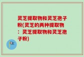 灵芝提取物和灵芝孢子粉(灵芝的两种提取物：灵芝提取物和灵芝孢子粉)