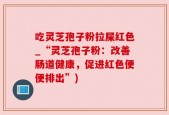 吃灵芝孢子粉拉屎红色_“灵芝孢子粉：改善肠道健康，促进红色便便排出”)