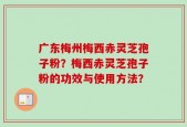 广东梅州梅西赤灵芝孢子粉？梅西赤灵芝孢子粉的功效与使用方法？