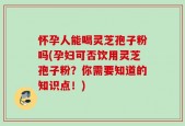 怀孕人能喝灵芝孢子粉吗(孕妇可否饮用灵芝孢子粉？你需要知道的知识点！)