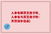 人参皂跟灵芝孢子粉_人参皂与灵芝孢子粉：天然滋补佳品)