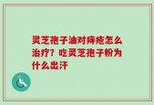灵芝孢子油对痔疮怎么治疗？吃灵芝孢子粉为什么出汗