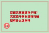百菌灵芝破壁孢子粉？灵芝孢子粉头道粉和破壁有什么区别吗