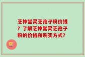 芝神堂灵芝孢子粉价钱？了解芝神堂灵芝孢子粉的价格和购买方式？