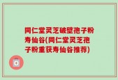 同仁堂灵芝破壁孢子粉寿仙谷(同仁堂灵芝孢子粉重获寿仙谷推荐)