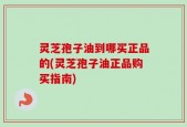 灵芝孢子油到哪买正品的(灵芝孢子油正品购买指南)