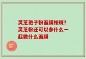 灵芝孢子粉面膜祛斑？灵芝粉还可以参什么一起做什么面膜