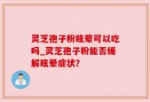 灵芝孢子粉眩晕可以吃吗_灵芝孢子粉能否缓解眩晕症状？