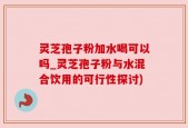 灵芝孢子粉加水喝可以吗_灵芝孢子粉与水混合饮用的可行性探讨)