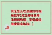 灵芝怎么吃法最好吃视频教学(灵芝美味食用法视频教程，享受最佳健康饮食体验！)