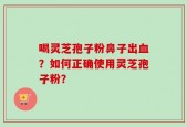 喝灵芝孢子粉鼻子出血？如何正确使用灵芝孢子粉？
