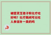破壁灵芝孢子粉化疗吃好吗？化疗期间可以吃人参滋补一类的吗