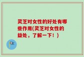 灵芝对女性的好处有哪些作用(灵芝对女性的益处，了解一下！)