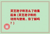 灵芝孢子粉怎么了收集起来 (灵芝孢子粉的功效与使用，你了解吗？)