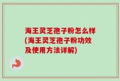 海王灵芝孢子粉怎么样(海王灵芝孢子粉功效及使用方法详解)