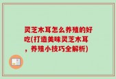 灵芝木耳怎么养殖的好吃(打造美味灵芝木耳，养殖小技巧全解析)