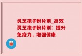 灵芝孢子粉片剂_高效灵芝孢子粉片剂：提升免疫力，增强健康