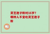 灵芝孢子粉对16岁？哪种人不宜吃灵芝孢子粉