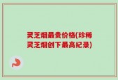 灵芝烟最贵价格(珍稀灵芝烟创下最高纪录)