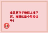 吃灵芝孢子粉后上吐下泻，难道这是个危险信号？