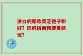 进口的那款灵芝孢子粉好？选购指南和使用建议？