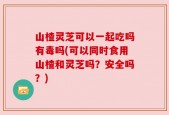 山楂灵芝可以一起吃吗有毒吗(可以同时食用山楂和灵芝吗？安全吗？)