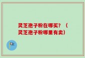 灵芝孢子粉在哪买？（灵芝孢子粉哪里有卖）