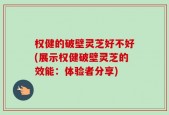 权健的破壁灵芝好不好(展示权健破壁灵芝的效能：体验者分享)