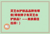 灵芝水护肤品品牌有哪些(哪些牌子有灵芝水护肤品？——美肤最佳选择！)