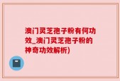 澳门灵芝孢子粉有何功效_澳门灵芝孢子粉的神奇功效解析)