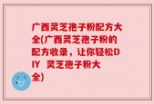 广西灵芝孢子粉配方大全(广西灵芝孢子粉的配方收录，让你轻松DIY  灵芝孢子粉大全)