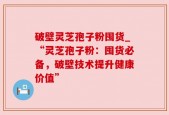 破壁灵芝孢子粉囤货_“灵芝孢子粉：囤货必备，破壁技术提升健康价值”