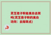 灵芝孢子粉能美白去斑吗(灵芝孢子粉的美白功效：去除斑点)
