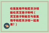 吃氨氯地平和厄贝沙坦能吃灵芝孢子粉吗 (灵芝孢子粉能否与氨氯地平和厄贝沙坦一起食用？)