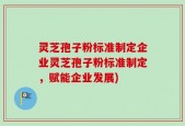 灵芝孢子粉标准制定企业灵芝孢子粉标准制定，赋能企业发展)