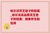 哈尔滨灵芝孢子粉胶囊_哈尔滨高品质灵芝孢子粉胶囊：健康养生新选择