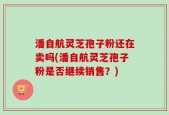 潘自航灵芝孢子粉还在卖吗(潘自航灵芝孢子粉是否继续销售？)