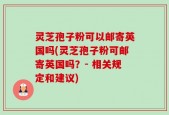 灵芝孢子粉可以邮寄英国吗(灵芝孢子粉可邮寄英国吗？- 相关规定和建议)