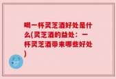 喝一杯灵芝酒好处是什么(灵芝酒的益处：一杯灵芝酒带来哪些好处)